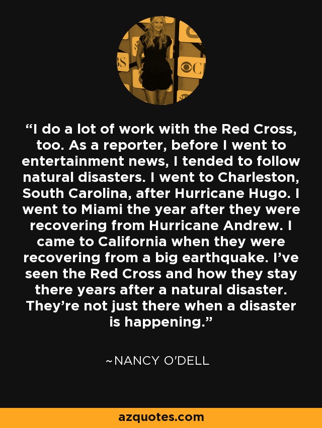 I do a lot of work with the Red Cross, too. As a reporter, before I went to entertainment news, I tended to follow natural disasters. I went to Charleston, South Carolina, after Hurricane Hugo. I went to Miami the year after they were recovering from Hurricane Andrew. I came to California when they were recovering from a big earthquake. I've seen the Red Cross and how they stay there years after a natural disaster. They're not just there when a disaster is happening. - Nancy O'Dell