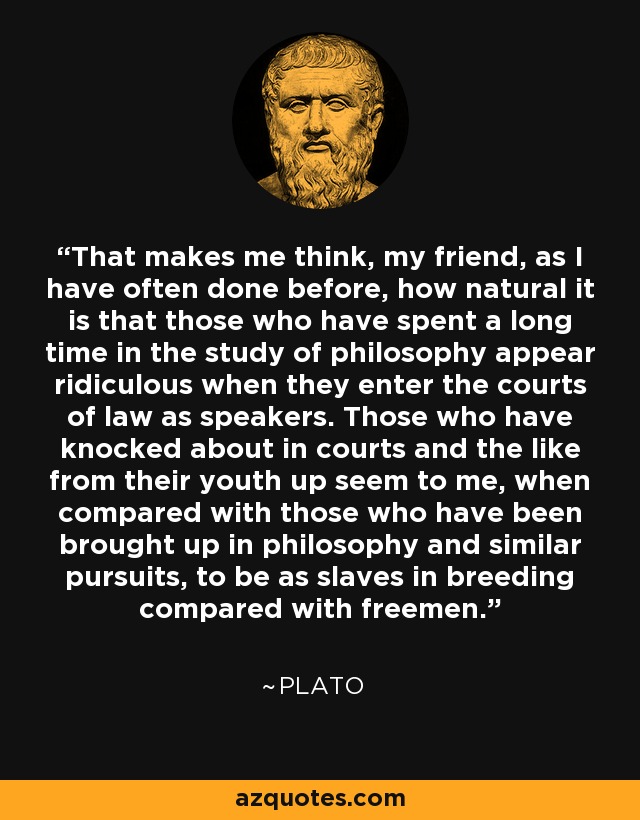 That makes me think, my friend, as I have often done before, how natural it is that those who have spent a long time in the study of philosophy appear ridiculous when they enter the courts of law as speakers. Those who have knocked about in courts and the like from their youth up seem to me, when compared with those who have been brought up in philosophy and similar pursuits, to be as slaves in breeding compared with freemen. - Plato