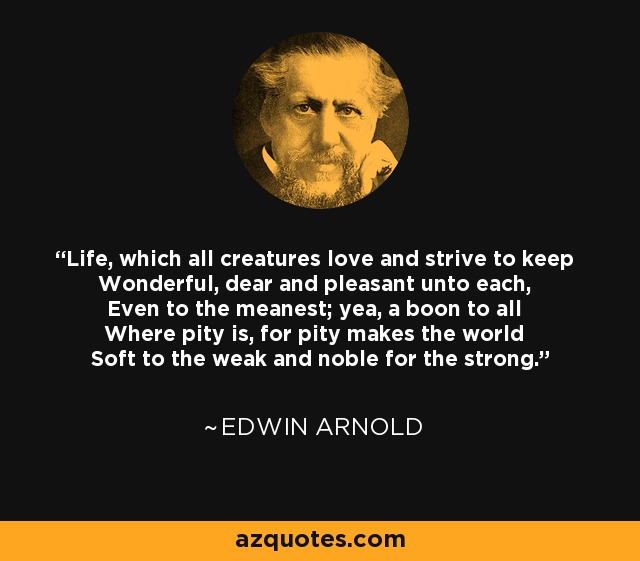 Life, which all creatures love and strive to keep Wonderful, dear and pleasant unto each, Even to the meanest; yea, a boon to all Where pity is, for pity makes the world Soft to the weak and noble for the strong. - Edwin Arnold