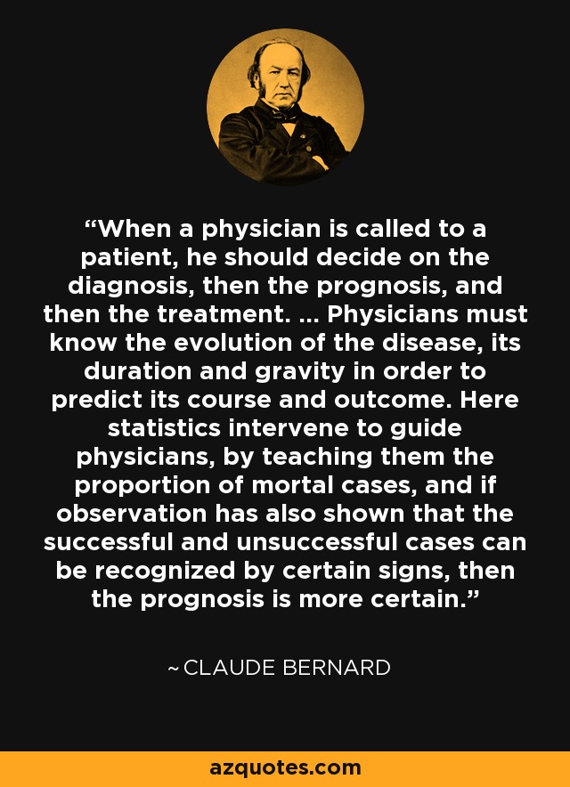 When a physician is called to a patient, he should decide on the diagnosis, then the prognosis, and then the treatment. ... Physicians must know the evolution of the disease, its duration and gravity in order to predict its course and outcome. Here statistics intervene to guide physicians, by teaching them the proportion of mortal cases, and if observation has also shown that the successful and unsuccessful cases can be recognized by certain signs, then the prognosis is more certain. - Claude Bernard
