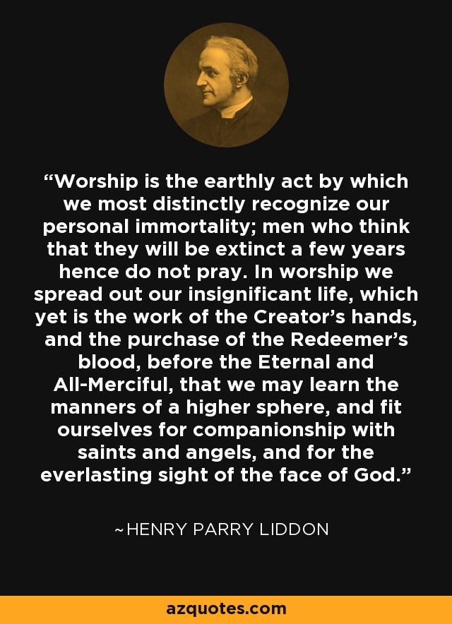 Worship is the earthly act by which we most distinctly recognize our personal immortality; men who think that they will be extinct a few years hence do not pray. In worship we spread out our insignificant life, which yet is the work of the Creator's hands, and the purchase of the Redeemer's blood, before the Eternal and All-Merciful, that we may learn the manners of a higher sphere, and fit ourselves for companionship with saints and angels, and for the everlasting sight of the face of God. - Henry Parry Liddon
