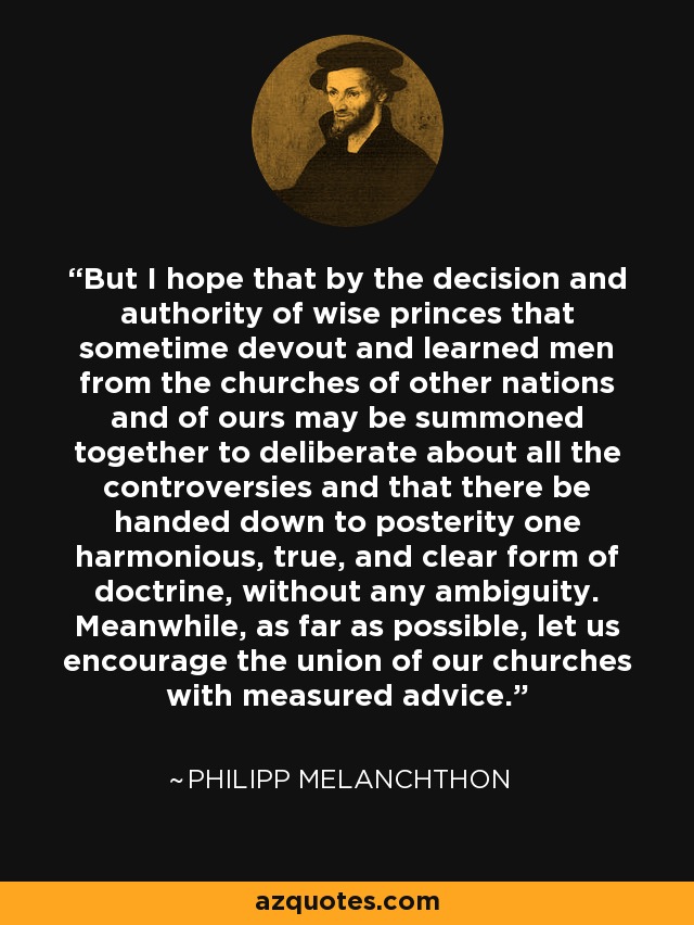 But I hope that by the decision and authority of wise princes that sometime devout and learned men from the churches of other nations and of ours may be summoned together to deliberate about all the controversies and that there be handed down to posterity one harmonious, true, and clear form of doctrine, without any ambiguity. Meanwhile, as far as possible, let us encourage the union of our churches with measured advice. - Philipp Melanchthon