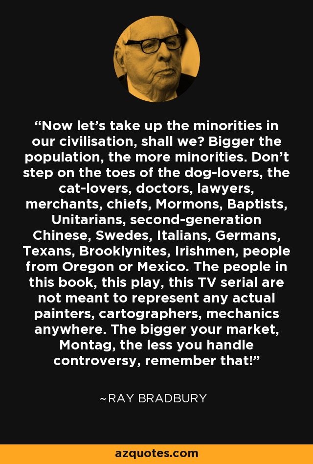 Now let's take up the minorities in our civilisation, shall we? Bigger the population, the more minorities. Don't step on the toes of the dog-lovers, the cat-lovers, doctors, lawyers, merchants, chiefs, Mormons, Baptists, Unitarians, second-generation Chinese, Swedes, Italians, Germans, Texans, Brooklynites, Irishmen, people from Oregon or Mexico. The people in this book, this play, this TV serial are not meant to represent any actual painters, cartographers, mechanics anywhere. The bigger your market, Montag, the less you handle controversy, remember that! - Ray Bradbury