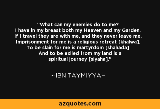 What can my enemies do to me? I have in my breast both my Heaven and my Garden. If I travel they are with me, and they never leave me. Imprisonment for me is a religious retreat [khalwa]. To be slain for me is martyrdom [shahada] And to be exiled from my land is a spiritual journey [siyaha]. - Ibn Taymiyyah