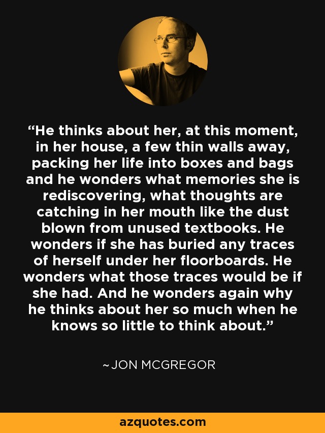 He thinks about her, at this moment, in her house, a few thin walls away, packing her life into boxes and bags and he wonders what memories she is rediscovering, what thoughts are catching in her mouth like the dust blown from unused textbooks. He wonders if she has buried any traces of herself under her floorboards. He wonders what those traces would be if she had. And he wonders again why he thinks about her so much when he knows so little to think about. - Jon McGregor