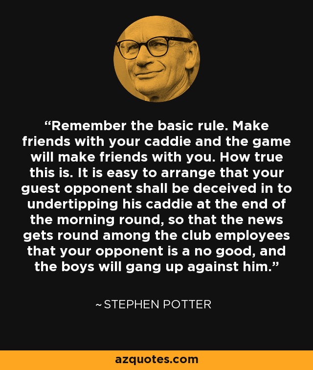 Remember the basic rule. Make friends with your caddie and the game will make friends with you. How true this is. It is easy to arrange that your guest opponent shall be deceived in to undertipping his caddie at the end of the morning round, so that the news gets round among the club employees that your opponent is a no good, and the boys will gang up against him. - Stephen Potter