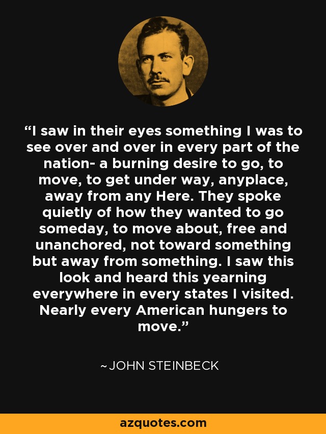 I saw in their eyes something I was to see over and over in every part of the nation- a burning desire to go, to move, to get under way, anyplace, away from any Here. They spoke quietly of how they wanted to go someday, to move about, free and unanchored, not toward something but away from something. I saw this look and heard this yearning everywhere in every states I visited. Nearly every American hungers to move. - John Steinbeck