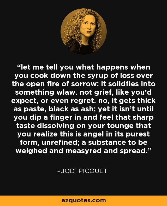 let me tell you what happens when you cook down the syrup of loss over the open fire of sorrow: it solidfies into something wlaw. not grief, like you'd expect, or even regret. no, it gets thick as paste, black as ash; yet it isn't until you dip a finger in and feel that sharp taste dissolving on your tounge that you realize this is angel in its purest form, unrefined; a substance to be weighed and measyred and spread. - Jodi Picoult