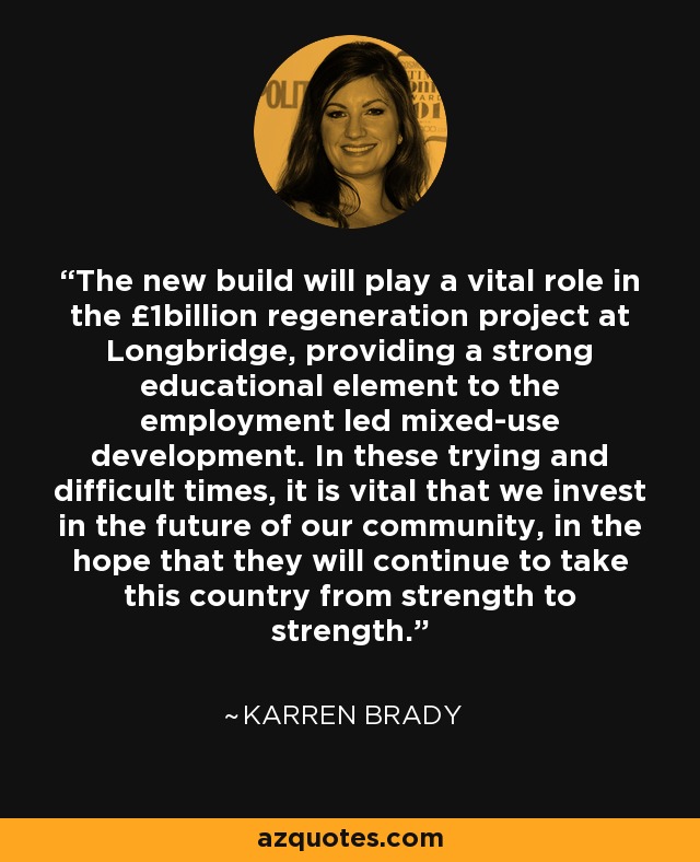 The new build will play a vital role in the £1billion regeneration project at Longbridge, providing a strong educational element to the employment led mixed-use development. In these trying and difficult times, it is vital that we invest in the future of our community, in the hope that they will continue to take this country from strength to strength. - Karren Brady
