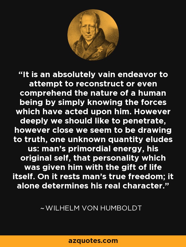 It is an absolutely vain endeavor to attempt to reconstruct or even comprehend the nature of a human being by simply knowing the forces which have acted upon him. However deeply we should like to penetrate, however close we seem to be drawing to truth, one unknown quantity eludes us: man's primordial energy, his original self, that personality which was given him with the gift of life itself. On it rests man's true freedom; it alone determines his real character. - Wilhelm von Humboldt