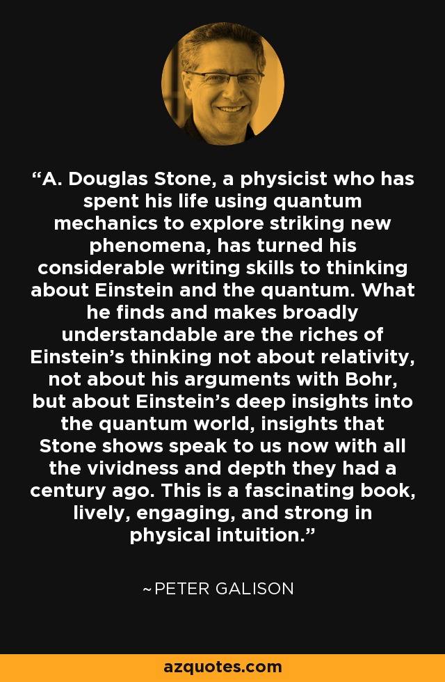 A. Douglas Stone, a physicist who has spent his life using quantum mechanics to explore striking new phenomena, has turned his considerable writing skills to thinking about Einstein and the quantum. What he finds and makes broadly understandable are the riches of Einstein's thinking not about relativity, not about his arguments with Bohr, but about Einstein's deep insights into the quantum world, insights that Stone shows speak to us now with all the vividness and depth they had a century ago. This is a fascinating book, lively, engaging, and strong in physical intuition. - Peter Galison