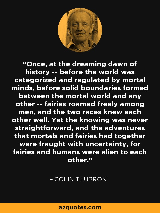 Once, at the dreaming dawn of history -- before the world was categorized and regulated by mortal minds, before solid boundaries formed between the mortal world and any other -- fairies roamed freely among men, and the two races knew each other well. Yet the knowing was never straightforward, and the adventures that mortals and fairies had together were fraught with uncertainty, for fairies and humans were alien to each other. - Colin Thubron