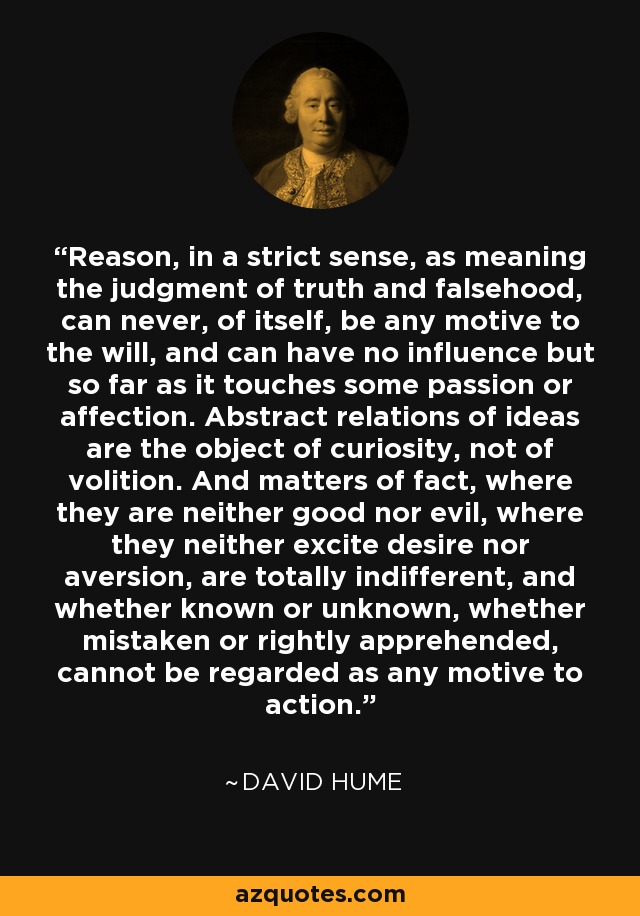 Reason, in a strict sense, as meaning the judgment of truth and falsehood, can never, of itself, be any motive to the will, and can have no influence but so far as it touches some passion or affection. Abstract relations of ideas are the object of curiosity, not of volition. And matters of fact, where they are neither good nor evil, where they neither excite desire nor aversion, are totally indifferent, and whether known or unknown, whether mistaken or rightly apprehended, cannot be regarded as any motive to action. - David Hume