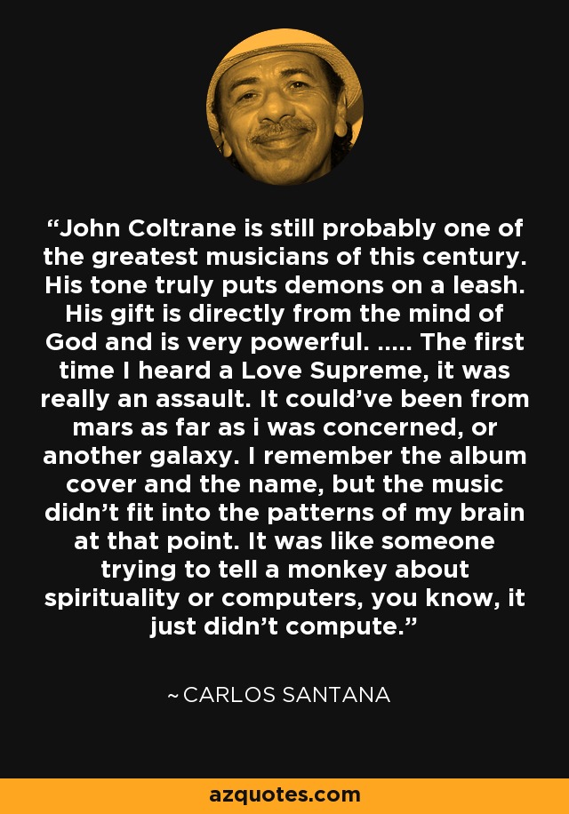 John Coltrane is still probably one of the greatest musicians of this century. His tone truly puts demons on a leash. His gift is directly from the mind of God and is very powerful. ..... The first time I heard a Love Supreme, it was really an assault. It could've been from mars as far as i was concerned, or another galaxy. I remember the album cover and the name, but the music didn't fit into the patterns of my brain at that point. It was like someone trying to tell a monkey about spirituality or computers, you know, it just didn't compute. - Carlos Santana