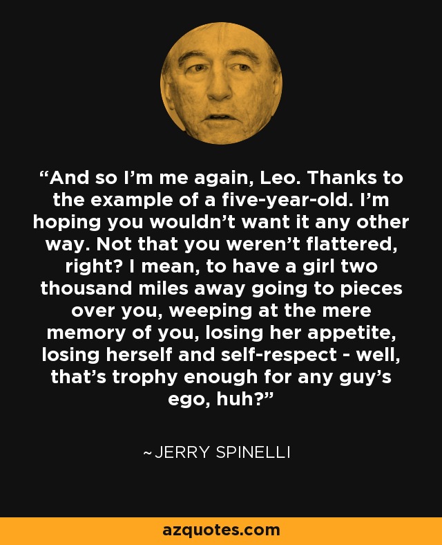 And so I'm me again, Leo. Thanks to the example of a five-year-old. I'm hoping you wouldn't want it any other way. Not that you weren't flattered, right? I mean, to have a girl two thousand miles away going to pieces over you, weeping at the mere memory of you, losing her appetite, losing herself and self-respect - well, that's trophy enough for any guy's ego, huh? - Jerry Spinelli