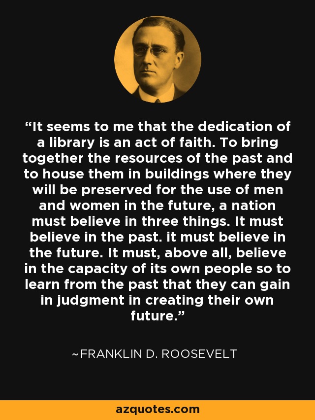 It seems to me that the dedication of a library is an act of faith. To bring together the resources of the past and to house them in buildings where they will be preserved for the use of men and women in the future, a nation must believe in three things. It must believe in the past. it must believe in the future. It must, above all, believe in the capacity of its own people so to learn from the past that they can gain in judgment in creating their own future. - Franklin D. Roosevelt