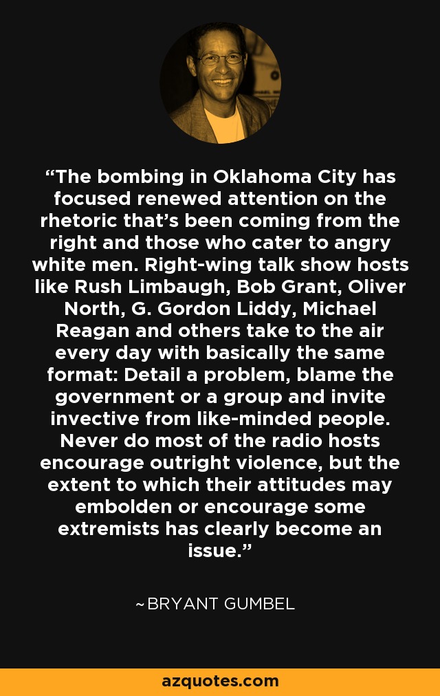 The bombing in Oklahoma City has focused renewed attention on the rhetoric that’s been coming from the right and those who cater to angry white men. Right-wing talk show hosts like Rush Limbaugh, Bob Grant, Oliver North, G. Gordon Liddy, Michael Reagan and others take to the air every day with basically the same format: Detail a problem, blame the government or a group and invite invective from like-minded people. Never do most of the radio hosts encourage outright violence, but the extent to which their attitudes may embolden or encourage some extremists has clearly become an issue. - Bryant Gumbel