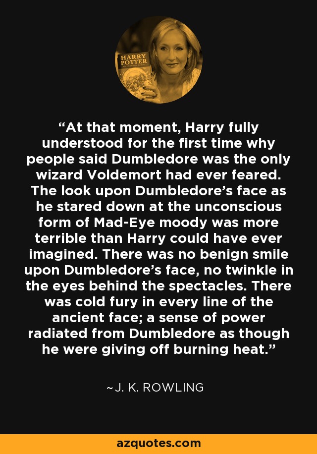 At that moment, Harry fully understood for the first time why people said Dumbledore was the only wizard Voldemort had ever feared. The look upon Dumbledore's face as he stared down at the unconscious form of Mad-Eye moody was more terrible than Harry could have ever imagined. There was no benign smile upon Dumbledore's face, no twinkle in the eyes behind the spectacles. There was cold fury in every line of the ancient face; a sense of power radiated from Dumbledore as though he were giving off burning heat. - J. K. Rowling