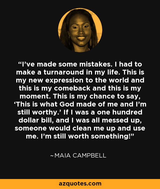 I’ve made some mistakes. I had to make a turnaround in my life. This is my new expression to the world and this is my comeback and this is my moment. This is my chance to say, ‘This is what God made of me and I’m still worthy.’ If I was a one hundred dollar bill, and I was all messed up, someone would clean me up and use me. I’m still worth something! - Maia Campbell