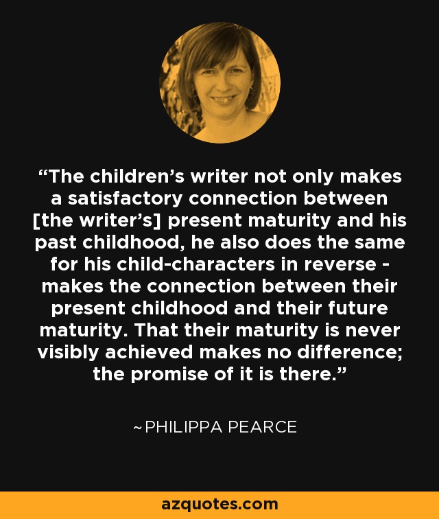 The children's writer not only makes a satisfactory connection between [the writer's] present maturity and his past childhood, he also does the same for his child-characters in reverse - makes the connection between their present childhood and their future maturity. That their maturity is never visibly achieved makes no difference; the promise of it is there. - Philippa Pearce