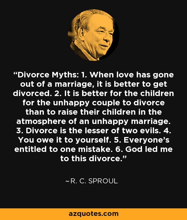 Divorce Myths: 1. When love has gone out of a marriage, it is better to get divorced. 2. It is better for the children for the unhappy couple to divorce than to raise their children in the atmosphere of an unhappy marriage. 3. Divorce is the lesser of two evils. 4. You owe it to yourself. 5. Everyone's entitled to one mistake. 6. God led me to this divorce. - R. C. Sproul