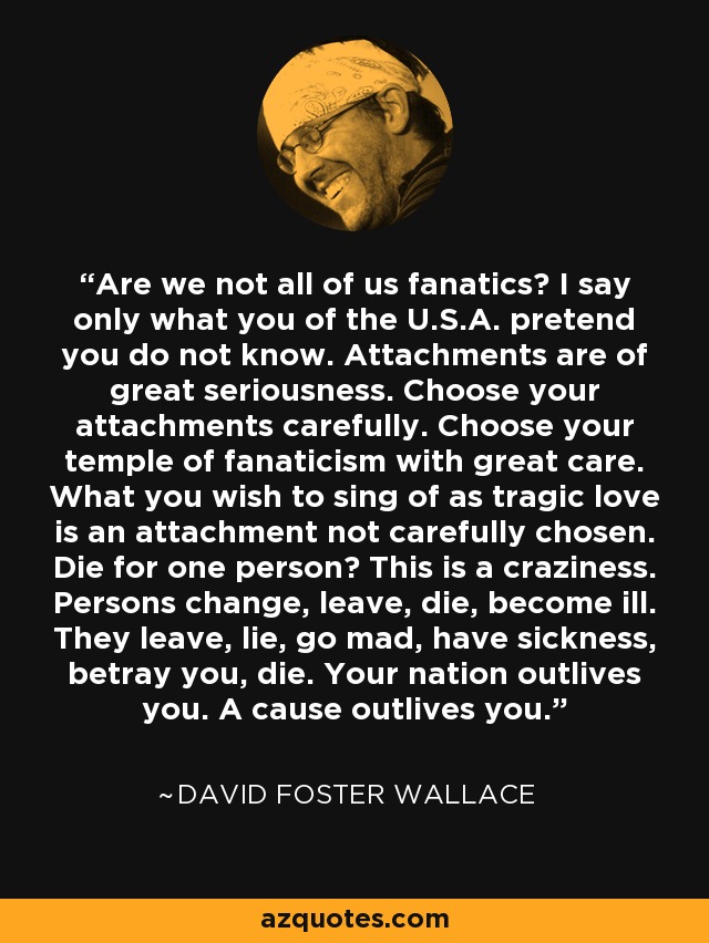 Are we not all of us fanatics? I say only what you of the U.S.A. pretend you do not know. Attachments are of great seriousness. Choose your attachments carefully. Choose your temple of fanaticism with great care. What you wish to sing of as tragic love is an attachment not carefully chosen. Die for one person? This is a craziness. Persons change, leave, die, become ill. They leave, lie, go mad, have sickness, betray you, die. Your nation outlives you. A cause outlives you. - David Foster Wallace