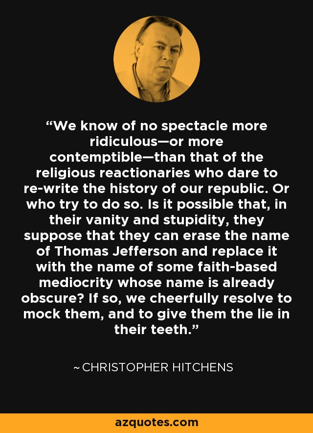 We know of no spectacle more ridiculous—or more contemptible—than that of the religious reactionaries who dare to re-write the history of our republic. Or who try to do so. Is it possible that, in their vanity and stupidity, they suppose that they can erase the name of Thomas Jefferson and replace it with the name of some faith-based mediocrity whose name is already obscure? If so, we cheerfully resolve to mock them, and to give them the lie in their teeth. - Christopher Hitchens