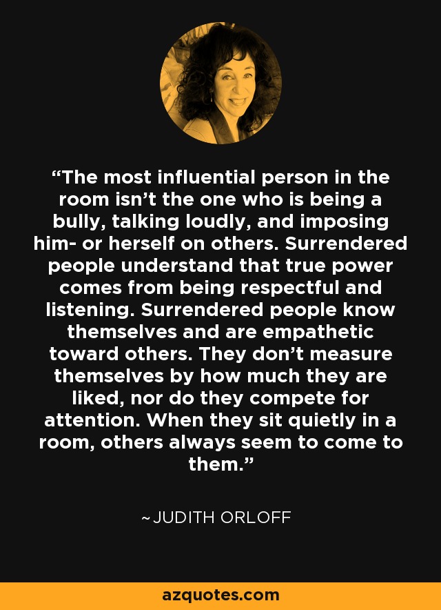 The most influential person in the room isn't the one who is being a bully, talking loudly, and imposing him- or herself on others. Surrendered people understand that true power comes from being respectful and listening. Surrendered people know themselves and are empathetic toward others. They don't measure themselves by how much they are liked, nor do they compete for attention. When they sit quietly in a room, others always seem to come to them. - Judith Orloff