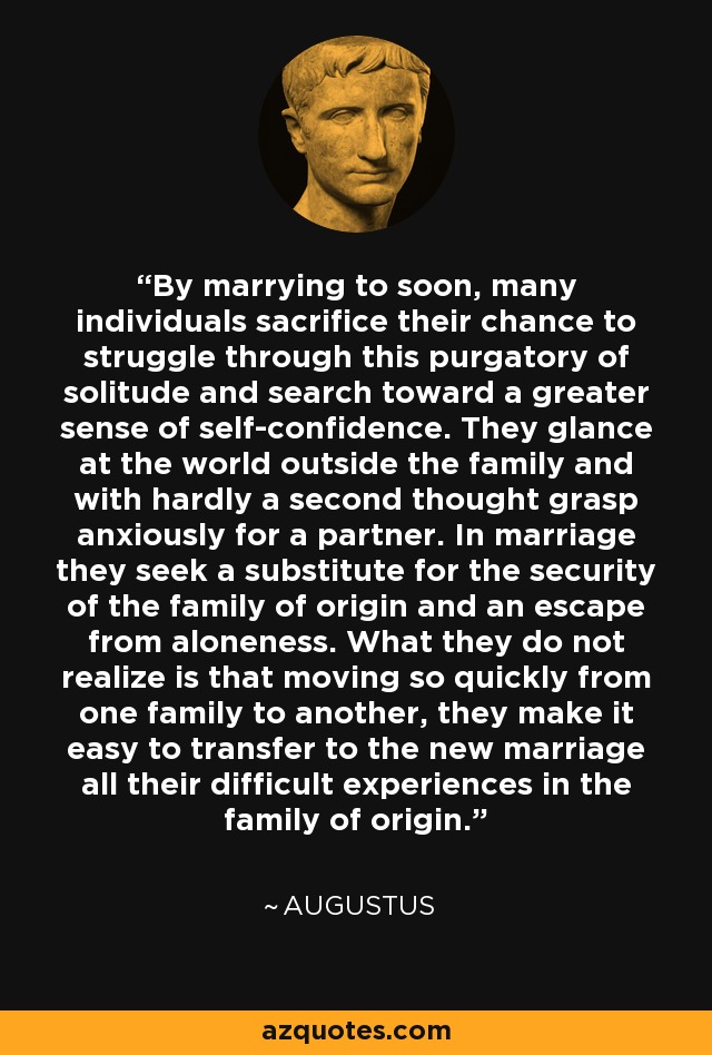 By marrying to soon, many individuals sacrifice their chance to struggle through this purgatory of solitude and search toward a greater sense of self-confidence. They glance at the world outside the family and with hardly a second thought grasp anxiously for a partner. In marriage they seek a substitute for the security of the family of origin and an escape from aloneness. What they do not realize is that moving so quickly from one family to another, they make it easy to transfer to the new marriage all their difficult experiences in the family of origin. - Augustus