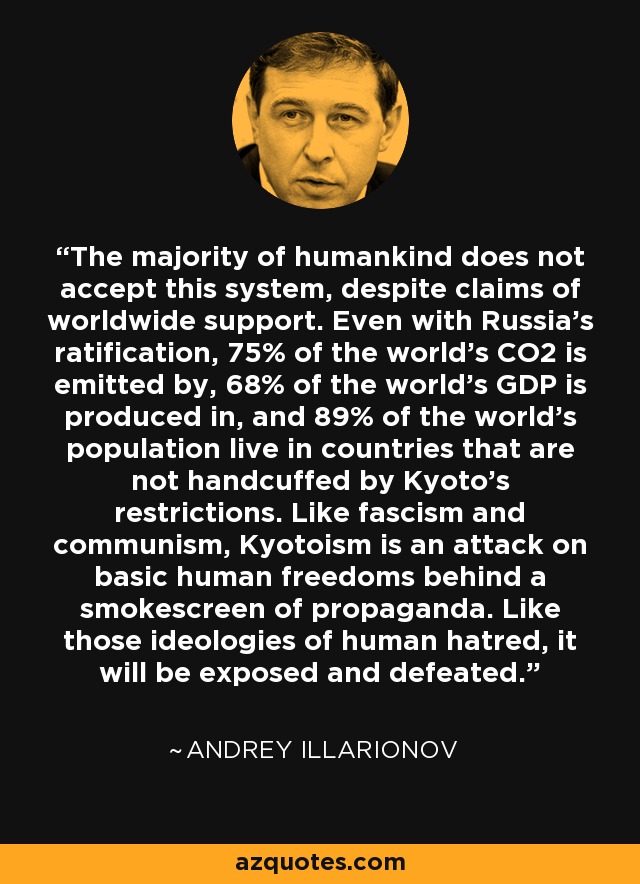 The majority of humankind does not accept this system, despite claims of worldwide support. Even with Russia's ratification, 75% of the world's CO2 is emitted by, 68% of the world's GDP is produced in, and 89% of the world's population live in countries that are not handcuffed by Kyoto's restrictions. Like fascism and communism, Kyotoism is an attack on basic human freedoms behind a smokescreen of propaganda. Like those ideologies of human hatred, it will be exposed and defeated. - Andrey Illarionov