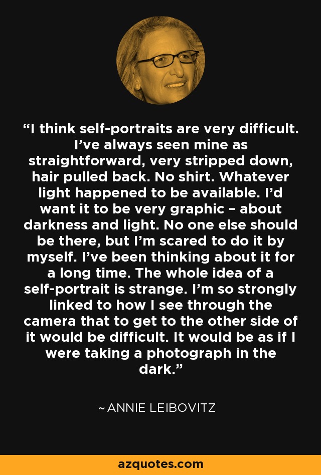 I think self-portraits are very difficult. I’ve always seen mine as straightforward, very stripped down, hair pulled back. No shirt. Whatever light happened to be available. I’d want it to be very graphic – about darkness and light. No one else should be there, but I’m scared to do it by myself. I’ve been thinking about it for a long time. The whole idea of a self-portrait is strange. I’m so strongly linked to how I see through the camera that to get to the other side of it would be difficult. It would be as if I were taking a photograph in the dark. - Annie Leibovitz