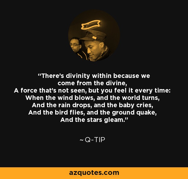 There's divinity within because we come from the divine, A force that's not seen, but you feel it every time: When the wind blows, and the world turns, And the rain drops, and the baby cries, And the bird flies, and the ground quake, And the stars gleam. - Q-Tip