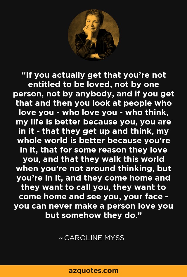 If you actually get that you're not entitled to be loved, not by one person, not by anybody, and if you get that and then you look at people who love you - who love you - who think, my life is better because you, you are in it - that they get up and think, my whole world is better because you're in it, that for some reason they love you, and that they walk this world when you're not around thinking, but you're in it, and they come home and they want to call you, they want to come home and see you, your face - you can never make a person love you but somehow they do. - Caroline Myss