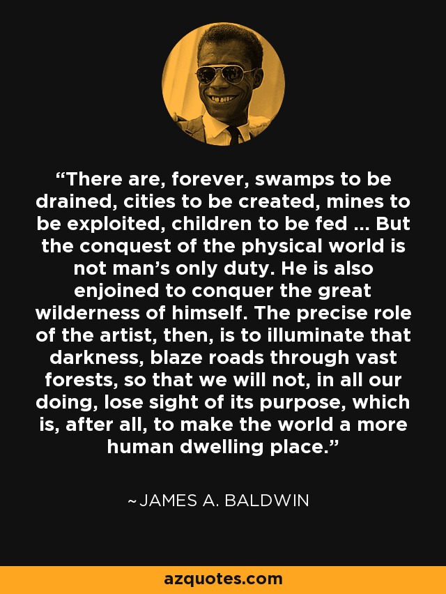 There are, forever, swamps to be drained, cities to be created, mines to be exploited, children to be fed ... But the conquest of the physical world is not man’s only duty. He is also enjoined to conquer the great wilderness of himself. The precise role of the artist, then, is to illuminate that darkness, blaze roads through vast forests, so that we will not, in all our doing, lose sight of its purpose, which is, after all, to make the world a more human dwelling place. - James A. Baldwin