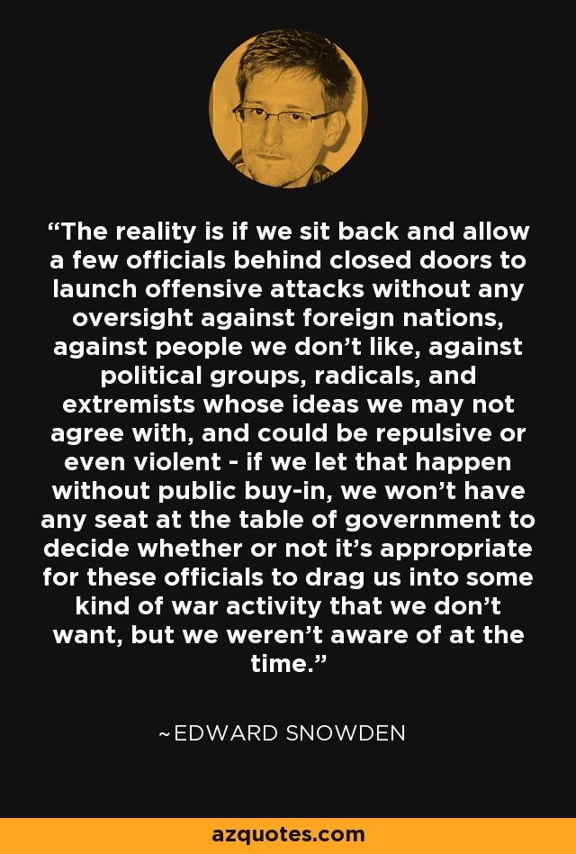 The reality is if we sit back and allow a few officials behind closed doors to launch offensive attacks without any oversight against foreign nations, against people we don't like, against political groups, radicals, and extremists whose ideas we may not agree with, and could be repulsive or even violent - if we let that happen without public buy-in, we won't have any seat at the table of government to decide whether or not it's appropriate for these officials to drag us into some kind of war activity that we don't want, but we weren't aware of at the time. - Edward Snowden