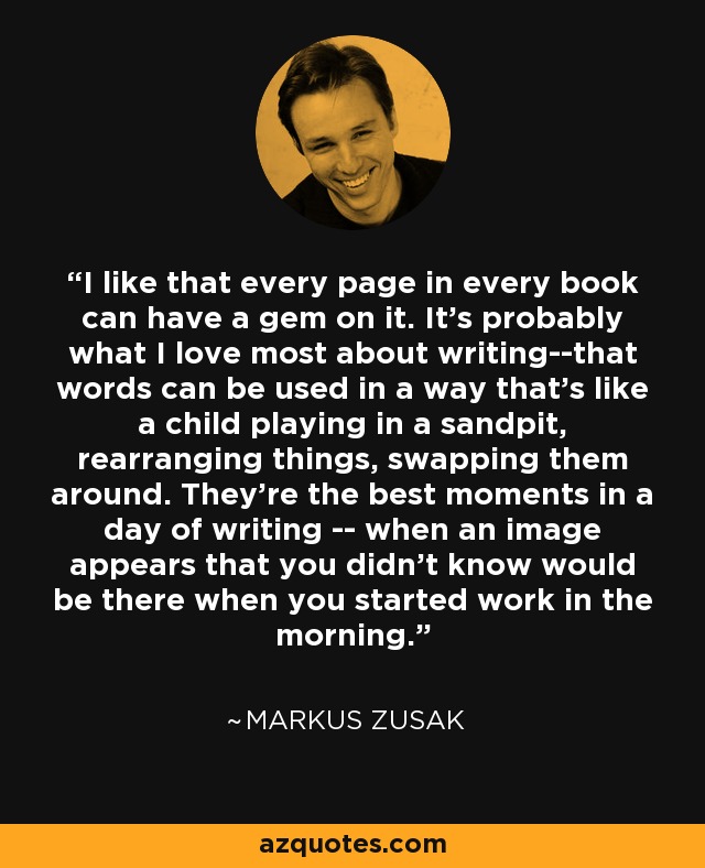 I like that every page in every book can have a gem on it. It's probably what I love most about writing--that words can be used in a way that's like a child playing in a sandpit, rearranging things, swapping them around. They're the best moments in a day of writing -- when an image appears that you didn't know would be there when you started work in the morning. - Markus Zusak