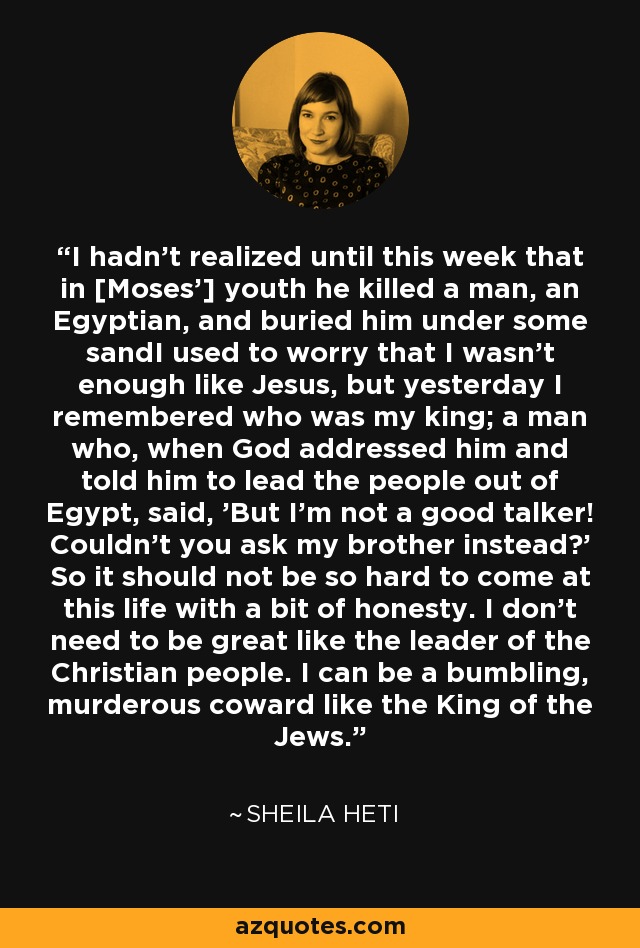 I hadn't realized until this week that in [Moses'] youth he killed a man, an Egyptian, and buried him under some sandI used to worry that I wasn't enough like Jesus, but yesterday I remembered who was my king; a man who, when God addressed him and told him to lead the people out of Egypt, said, 'But I'm not a good talker! Couldn't you ask my brother instead?' So it should not be so hard to come at this life with a bit of honesty. I don't need to be great like the leader of the Christian people. I can be a bumbling, murderous coward like the King of the Jews. - Sheila Heti