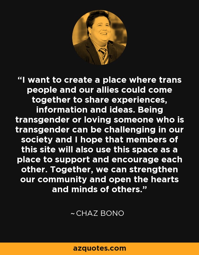 I want to create a place where trans people and our allies could come together to share experiences, information and ideas. Being transgender or loving someone who is transgender can be challenging in our society and I hope that members of this site will also use this space as a place to support and encourage each other. Together, we can strengthen our community and open the hearts and minds of others. - Chaz Bono