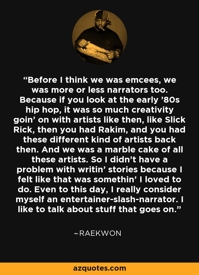 Before I think we was emcees, we was more or less narrators too. Because if you look at the early '80s hip hop, it was so much creativity goin' on with artists like then, like Slick Rick, then you had Rakim, and you had these different kind of artists back then. And we was a marble cake of all these artists. So I didn't have a problem with writin' stories because I felt like that was somethin' I loved to do. Even to this day, I really consider myself an entertainer-slash-narrator. I like to talk about stuff that goes on. - Raekwon