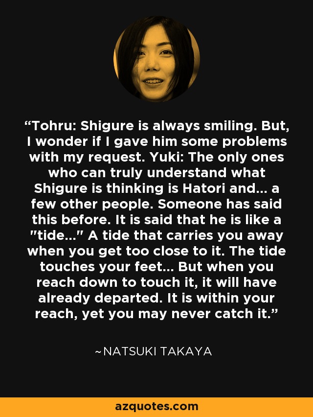 Tohru: Shigure is always smiling. But, I wonder if I gave him some problems with my request. Yuki: The only ones who can truly understand what Shigure is thinking is Hatori and... a few other people. Someone has said this before. It is said that he is like a 