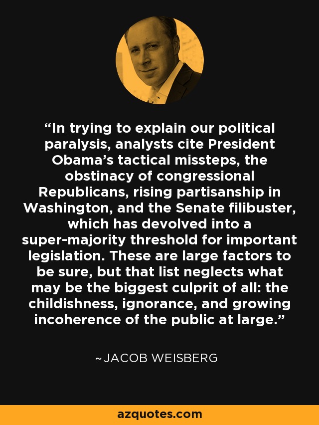 In trying to explain our political paralysis, analysts cite President Obama's tactical missteps, the obstinacy of congressional Republicans, rising partisanship in Washington, and the Senate filibuster, which has devolved into a super-majority threshold for important legislation. These are large factors to be sure, but that list neglects what may be the biggest culprit of all: the childishness, ignorance, and growing incoherence of the public at large. - Jacob Weisberg