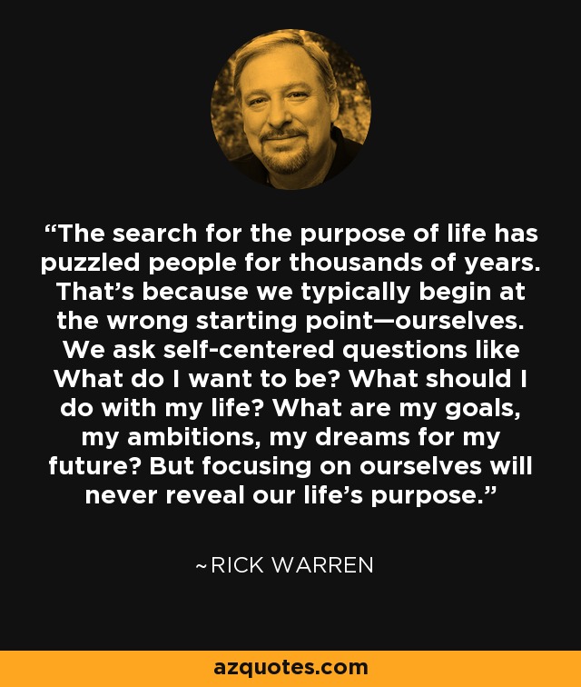 The search for the purpose of life has puzzled people for thousands of years. That’s because we typically begin at the wrong starting point—ourselves. We ask self-centered questions like What do I want to be? What should I do with my life? What are my goals, my ambitions, my dreams for my future? But focusing on ourselves will never reveal our life’s purpose. - Rick Warren