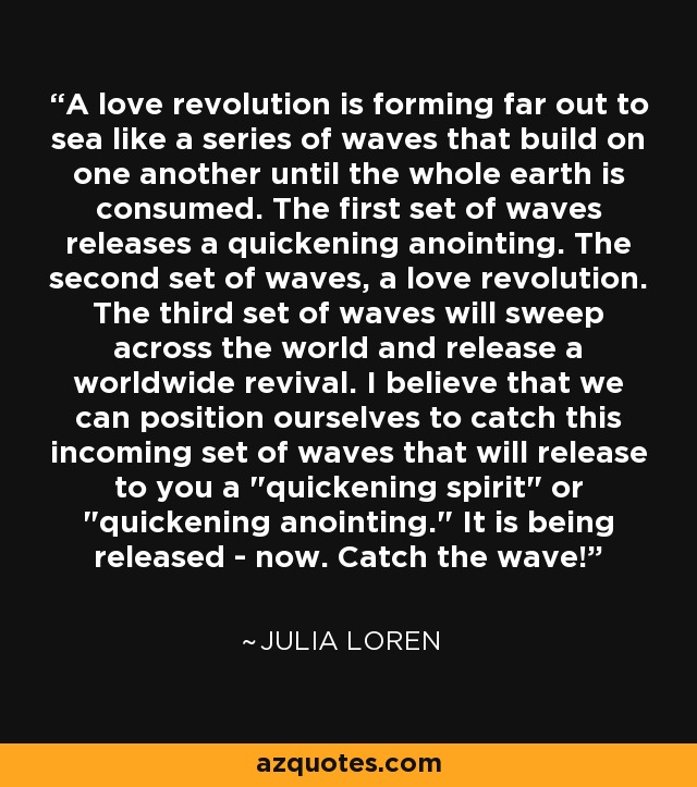 A love revolution is forming far out to sea like a series of waves that build on one another until the whole earth is consumed. The first set of waves releases a quickening anointing. The second set of waves, a love revolution. The third set of waves will sweep across the world and release a worldwide revival. I believe that we can position ourselves to catch this incoming set of waves that will release to you a 
