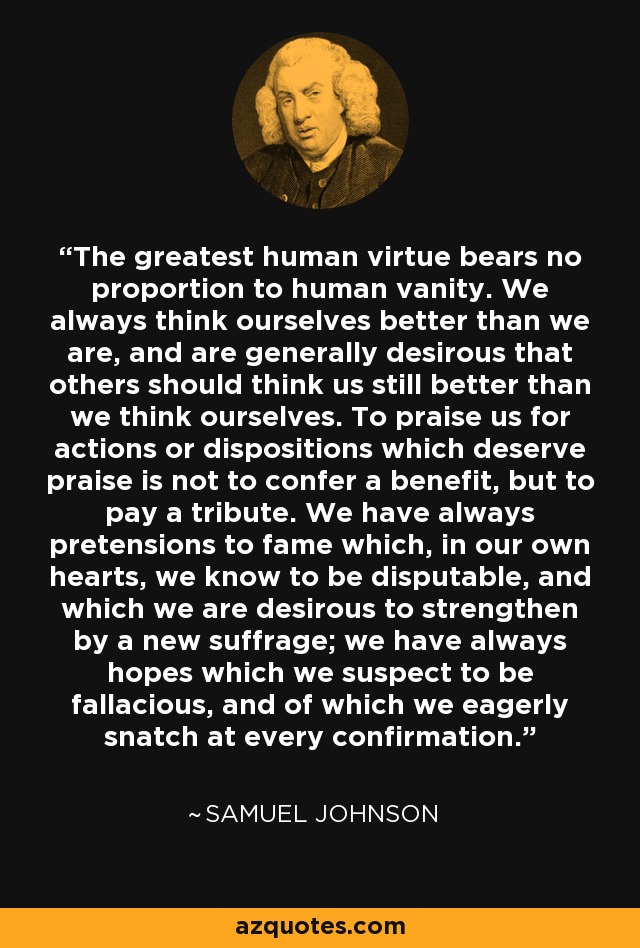 The greatest human virtue bears no proportion to human vanity. We always think ourselves better than we are, and are generally desirous that others should think us still better than we think ourselves. To praise us for actions or dispositions which deserve praise is not to confer a benefit, but to pay a tribute. We have always pretensions to fame which, in our own hearts, we know to be disputable, and which we are desirous to strengthen by a new suffrage; we have always hopes which we suspect to be fallacious, and of which we eagerly snatch at every confirmation. - Samuel Johnson