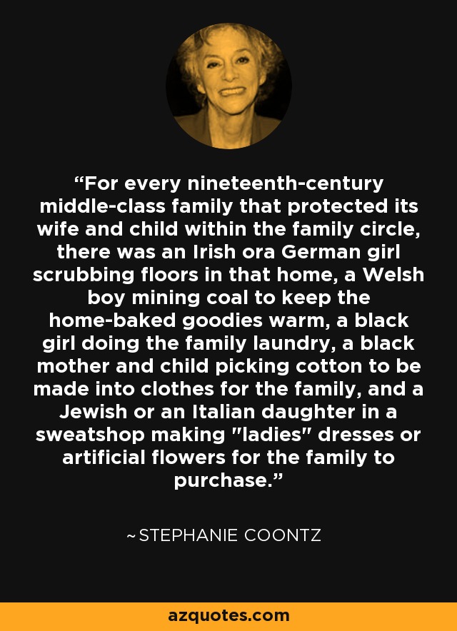 For every nineteenth-century middle-class family that protected its wife and child within the family circle, there was an Irish ora German girl scrubbing floors in that home, a Welsh boy mining coal to keep the home-baked goodies warm, a black girl doing the family laundry, a black mother and child picking cotton to be made into clothes for the family, and a Jewish or an Italian daughter in a sweatshop making 