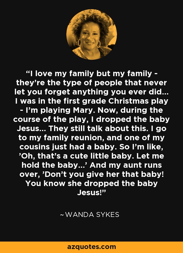 I love my family but my family - they're the type of people that never let you forget anything you ever did... I was in the first grade Christmas play - I'm playing Mary. Now, during the course of the play, I dropped the baby Jesus... They still talk about this. I go to my family reunion, and one of my cousins just had a baby. So I'm like, 'Oh, that's a cute little baby. Let me hold the baby...' And my aunt runs over, 'Don't you give her that baby! You know she dropped the baby Jesus!' - Wanda Sykes