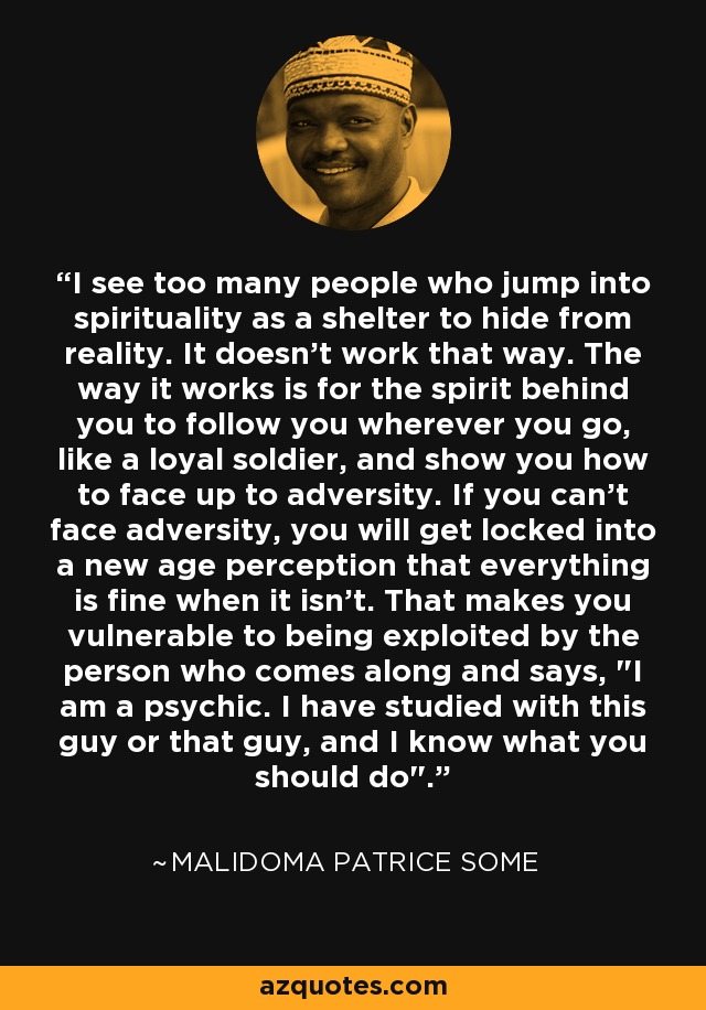 I see too many people who jump into spirituality as a shelter to hide from reality. It doesn't work that way. The way it works is for the spirit behind you to follow you wherever you go, like a loyal soldier, and show you how to face up to adversity. If you can't face adversity, you will get locked into a new age perception that everything is fine when it isn't. That makes you vulnerable to being exploited by the person who comes along and says, 