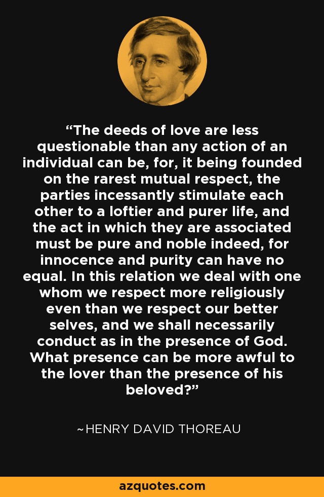 The deeds of love are less questionable than any action of an individual can be, for, it being founded on the rarest mutual respect, the parties incessantly stimulate each other to a loftier and purer life, and the act in which they are associated must be pure and noble indeed, for innocence and purity can have no equal. In this relation we deal with one whom we respect more religiously even than we respect our better selves, and we shall necessarily conduct as in the presence of God. What presence can be more awful to the lover than the presence of his beloved? - Henry David Thoreau