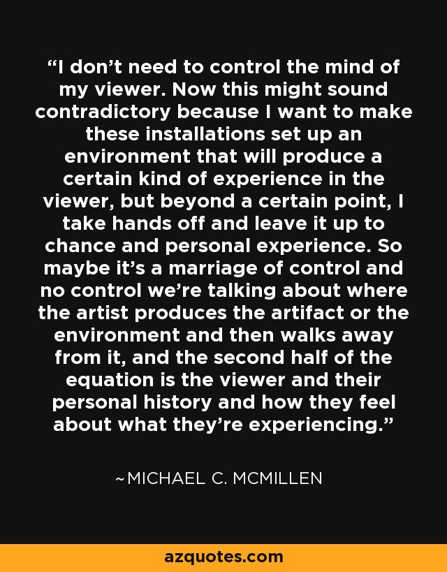 I don't need to control the mind of my viewer. Now this might sound contradictory because I want to make these installations set up an environment that will produce a certain kind of experience in the viewer, but beyond a certain point, I take hands off and leave it up to chance and personal experience. So maybe it's a marriage of control and no control we're talking about where the artist produces the artifact or the environment and then walks away from it, and the second half of the equation is the viewer and their personal history and how they feel about what they're experiencing. - Michael C. McMillen