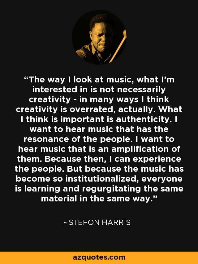 The way I look at music, what I'm interested in is not necessarily creativity - in many ways I think creativity is overrated, actually. What I think is important is authenticity. I want to hear music that has the resonance of the people. I want to hear music that is an amplification of them. Because then, I can experience the people. But because the music has become so institutionalized, everyone is learning and regurgitating the same material in the same way. - Stefon Harris